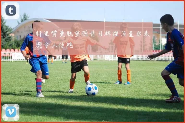 特里赞曼联重现昔日辉煌马奎尔表现令人惊艳