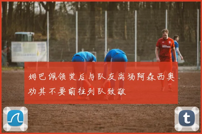 姆巴佩领奖后与队友离场阿森西奥劝其不要前往列队致敬