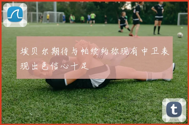 埃贝尔期待与帕续约称现有中卫表现出色信心十足