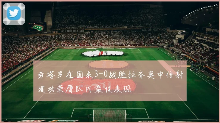 劳塔罗在国米3-0战胜拉齐奥中传射建功荣膺队内最佳表现