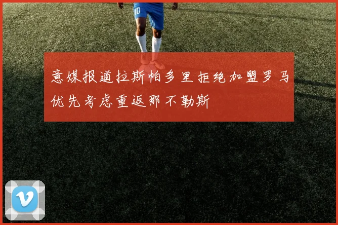 意媒报道拉斯帕多里拒绝加盟罗马优先考虑重返那不勒斯